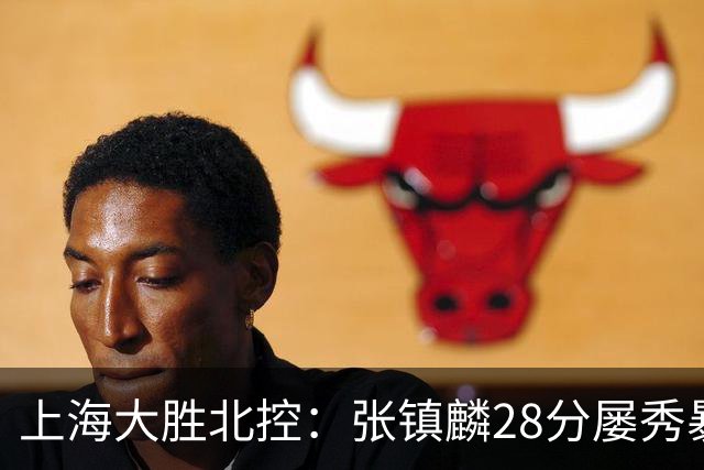 上海大胜北控：张镇麟28分屡秀暴扣 廖三宁34+5+4创生涯纪录